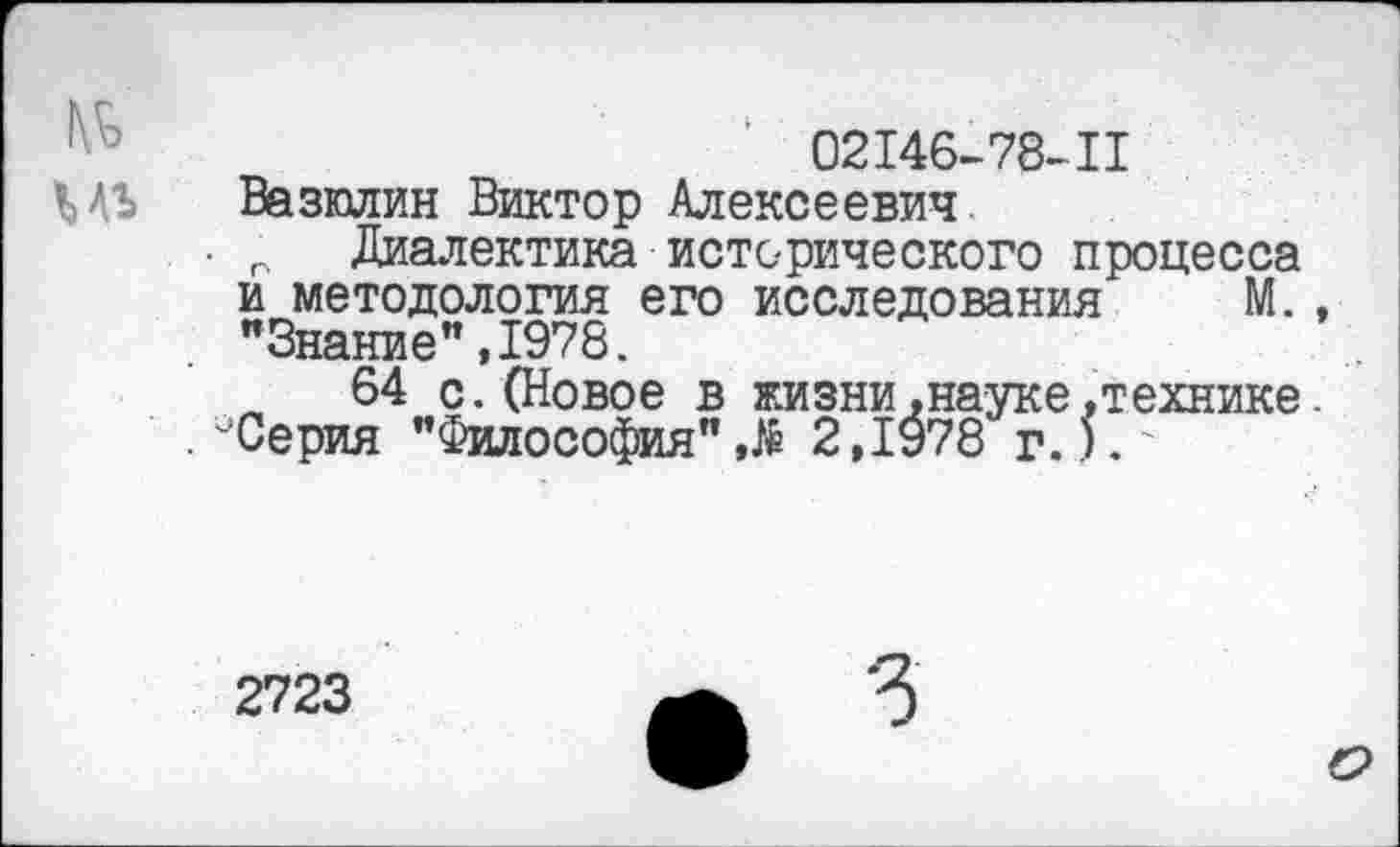 ﻿1	02146-78-11
МЪ Вазюлин Виктор Алексеевич
• г Диалектика исторического процесса и методология его исследования М., "Знание",1978.
64 с.(Новое в жизни,науке,технике. .''‘Серия "Философия"2,1978 г.).'
2723
О